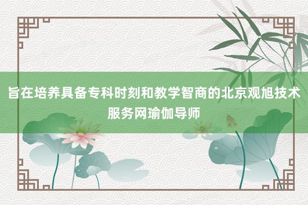 旨在培养具备专科时刻和教学智商的北京观旭技术服务网瑜伽导师